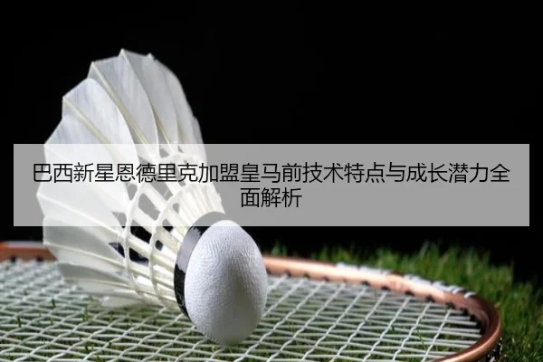 巴西新星恩德里克加盟皇马前技术特点与成长潜力全面解析