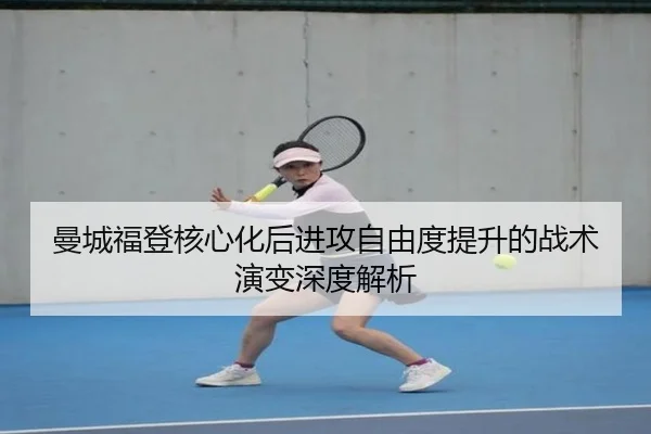曼城福登核心化后进攻自由度提升的战术演变深度解析