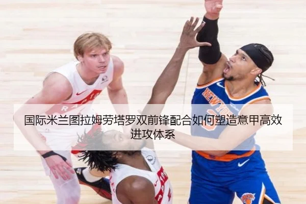 国际米兰图拉姆劳塔罗双前锋配合如何塑造意甲高效进攻体系 - kaiyun