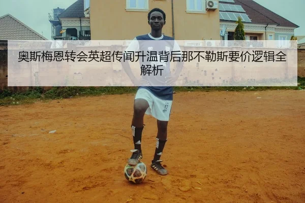 奥斯梅恩转会英超传闻升温背后那不勒斯要价逻辑全解析 - kaiyun