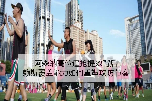 阿森纳高位逼抢提效背后 赖斯覆盖能力如何重塑攻防节奏 - kaiyun